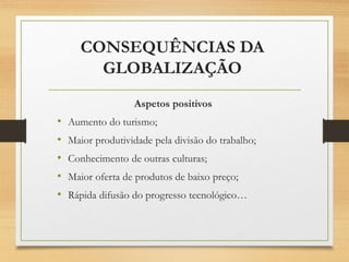 CONSEQUÊNCIAS DA
GLOBALIZAÇÃO
Aspetos positivos
• Aumento do turismo;
• Maior produtividade pela divisão do trabalho;
• Conhecimento de outras culturas;
• Maior oferta de produtos de baixo preço;
• Rápida difusão do progresso tecnológico…
 