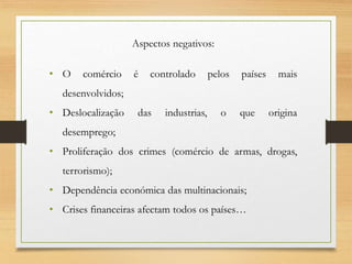 Aspectos negativos:
• O comércio é controlado pelos países mais
desenvolvidos;
• Deslocalização das industrias, o que origina
desemprego;
• Proliferação dos crimes (comércio de armas, drogas,
terrorismo);
• Dependência económica das multinacionais;
• Crises financeiras afectam todos os países…
 