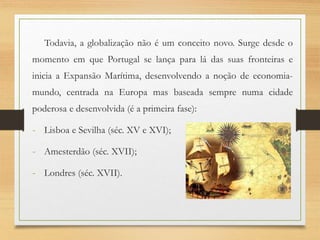 Todavia, a globalização não é um conceito novo. Surge desde o
momento em que Portugal se lança para lá das suas fronteiras e
inicia a Expansão Marítima, desenvolvendo a noção de economia-
mundo, centrada na Europa mas baseada sempre numa cidade
poderosa e desenvolvida (é a primeira fase):
- Lisboa e Sevilha (séc. XV e XVI);
- Amesterdão (séc. XVII);
- Londres (séc. XVII).
 
