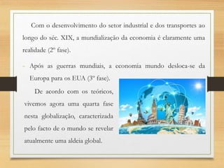 Com o desenvolvimento do setor industrial e dos transportes ao
longo do séc. XIX, a mundialização da economia é claramente uma
realidade (2º fase).
- Após as guerras mundiais, a economia mundo desloca-se da
Europa para os EUA (3º fase).
De acordo com os teóricos,
vivemos agora uma quarta fase
nesta globalização, caracterizada
pelo facto de o mundo se revelar
atualmente uma aldeia global.
 