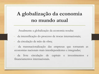 A globalização da economia
no mundo atual
Atualmente a globalização da economia resulta:
- da intensificação do processo de trocas internacionais;
- da circulação de mão de obra;
- da transnacionalização das empresas que tornaram as
economias nacionais mais interdependentes e integradas;
- da livre circulação de capitais e investimentos e
financiamentos internacionais.
 