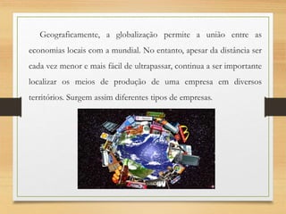 Geograficamente, a globalização permite a união entre as
economias locais com a mundial. No entanto, apesar da distância ser
cada vez menor e mais fácil de ultrapassar, continua a ser importante
localizar os meios de produção de uma empresa em diversos
territórios. Surgem assim diferentes tipos de empresas.
 