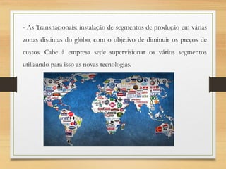 - As Transnacionais: instalação de segmentos de produção em várias
zonas distintas do globo, com o objetivo de diminuir os preços de
custos. Cabe à empresa sede supervisionar os vários segmentos
utilizando para isso as novas tecnologias.
 