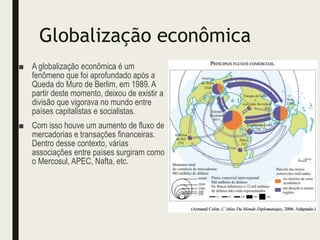 Globalização econômica
■ A globalização econômica é um
fenômeno que foi aprofundado após a
Queda do Muro de Berlim, em 1989. A
partir deste momento, deixou de existir a
divisão que vigorava no mundo entre
países capitalistas e socialistas.
■ Com isso houve um aumento de fluxo de
mercadorias e transações financeiras.
Dentro desse contexto, várias
associações entre países surgiram como
o Mercosul, APEC, Nafta, etc.
 