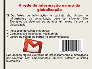 A rede de informação na era da
globalização
 Os fluxos de informações e capitais são virtuais; A
infraestrutura de comunicação deve ser eficiente; São
Exemplos de sistemas estruturados em redes na era da
globalização:
 Instalação de caixas eletrônicos;
 Comunicação instantânea via internet;
 Leitura de código de barras no supermercados;
São apenas alguns exemplos de processamentos e circulações
por sistemas com computadores, antenas, satélites e linhas
telefônicas;
 