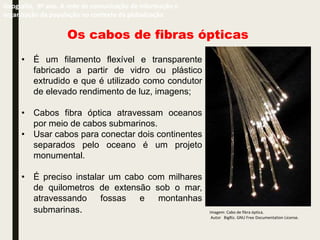Os cabos de fibras ópticas
• É um filamento flexível e transparente
fabricado a partir de vidro ou plástico
extrudido e que é utilizado como condutor
de elevado rendimento de luz, imagens;
• Cabos fibra óptica atravessam oceanos
por meio de cabos submarinos.
• Usar cabos para conectar dois continentes
separados pelo oceano é um projeto
monumental.
• É preciso instalar um cabo com milhares
de quilometros de extensão sob o mar,
atravessando fossas e montanhas
submarinas.
Geografia, 9º ano. A rede de comunicação de informação e
organização da população no contexto da globalização
Imagem: Cabo de fibra óptica.
Autor BigRiz. GNU Free Documentation License.
 