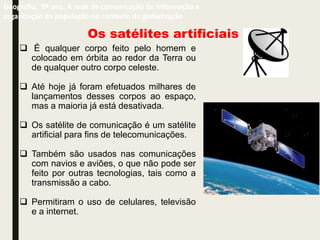 Os satélites artificiais
 É qualquer corpo feito pelo homem e
colocado em órbita ao redor da Terra ou
de qualquer outro corpo celeste.
 Até hoje já foram efetuados milhares de
lançamentos desses corpos ao espaço,
mas a maioria já está desativada.
 Os satélite de comunicação é um satélite
artificial para fins de telecomunicações.
 Também são usados nas comunicações
com navios e aviões, o que não pode ser
feito por outras tecnologias, tais como a
transmissão a cabo.
 Permitiram o uso de celulares, televisão
e a internet.
Geografia, 9º ano. A rede de comunicação de informação e
organização da população no contexto da globalização
 