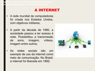 A INTERNET
• A rede mundial de computadores
foi criada nos Estados Unidos,
com objetivos militares;
• A partir da década de 1990, a
sociedade passou a ter acesso à
rede. Possibilitou a transmissão
de sons, imagem, vídeos,
imagem entre outros;
• As redes sociais são um
exemplo de uso da internet como
meio de comunicação; No Brasil,
a internet foi liberada em 1992;
Geografia, 9º ano. A rede de comunicação de informação e
organização da população no contexto da globalização
 