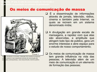 Os meios de comunicação de massa
 É a disseminação de informações
através de jornais, televisão, rádios,
cinema e também pela Internet, os
quais se reúnem em um sistema
denominado mídia;
 A divulgação em grande escala de
mensagens, a rapidez com que elas
são absorvidas, a amplitude que
atingem todo tipo de público, gera um
enorme interesse e abre espaço para
o estudo de nosso comportamento;
 Os meios de comunicação de massa
tem grande influência na vida das
pessoas; A televisão além de um
meio de comunicação é um elemento
de formação das pessoas;
Geografia, 9º ano. A rede de comunicação de informação e
organização da população no contexto da globalização
Imagem: No Brasil e no mundo, a televisão (TV) constitui-se enquanto
um dos maiores e mais impactantes veículos de comunicação das
sociedades contemporâneas.. Autor desconhecido. Domínio público
 