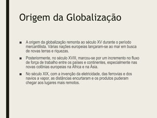 Origem da Globalização
■ A origem da globalização remonta ao século XV durante o período
mercantilista. Várias nações europeias lançaram-se ao mar em busca
de novas terras e riquezas.
■ Posteriormente, no século XVIII, marcou-se por um incremento no fluxo
de força de trabalho entre os países e continentes, especialmente nas
novas colônias europeias na África e na Ásia.
■ No século XIX, com a invenção da eletricidade, das ferrovias e dos
navios a vapor, as distâncias encurtaram e os produtos puderam
chegar aos lugares mais remotos.
 