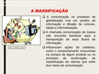 A MASSIFICAÇÃO
 A comunicação no processo de
globalização vive um cenário de
informação e difusão de culturas,
ideias e informatização;
 A chamada comunicação de massa
não encontra barreiras para a
transposição de seus fluxos de
informação;
 Influenciam ações do cotidiano,
como o comportamento consumista
na compra de algum produto ou no
processo de aculturação, de
massificação de valores que sofre
dos meios de comunicação.
Geografia, 9º ano. A rede de comunicação de informação e
organização da população no contexto da globalização
Imagem: Sociedade do Consumo.
desconhecido. Domínio público
 