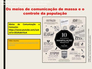 Os meios de comunicação de massa e o
controle da população
Geografia, 9º ano. A rede de comunicação de informação e
organização da população no contexto da globalização
Imagem:
O
elemento
primordial
do
controle
social
é
a
estratégia
da
distração,.
Autor
desconhecido.
Domínio
público.
Vídeo resumo:
https://www.youtube.com/watch?v=5fUf
U6hY5v4
Meios de Comunicação e
Consumo:
https://www.youtube.com/wat
ch?v=5fUfU6hY5v4
 