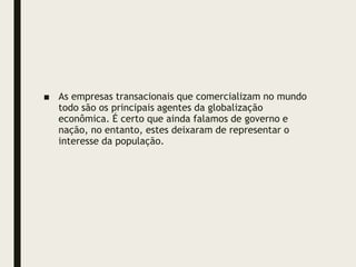 ■ As empresas transacionais que comercializam no mundo
todo são os principais agentes da globalização
econômica. É certo que ainda falamos de governo e
nação, no entanto, estes deixaram de representar o
interesse da população.
 