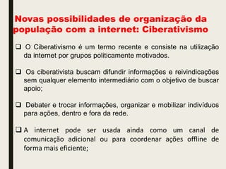 Novas possibilidades de organização da
população com a internet: Ciberativismo
 O Ciberativismo é um termo recente e consiste na utilização
da internet por grupos politicamente motivados.
 Os ciberativista buscam difundir informações e reivindicações
sem qualquer elemento intermediário com o objetivo de buscar
apoio;
 Debater e trocar informações, organizar e mobilizar indivíduos
para ações, dentro e fora da rede.
 A internet pode ser usada ainda como um canal de
comunicação adicional ou para coordenar ações offline de
forma mais eficiente;
 