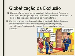 Globalização da Exclusão
 Uma das faces mais perversas da globalização econômica é a
exclusão. Isto porque a globalização é um fenômeno assimétrico e
nem todos os países ganharam da mesma forma.
 Um dos grandes problemas atuais é a exclusão digital. Aqueles
que não têm acesso às novas tecnologias (smartphones,
computadores) estão condenados a ficarem cada vez mais
isolados.
 