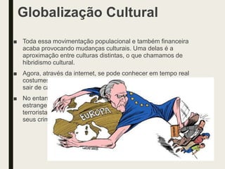 Globalização Cultural
■ Toda essa movimentação populacional e também financeira
acaba provocando mudanças culturais. Uma delas é a
aproximação entre culturas distintas, o que chamamos de
hibridismo cultural.
■ Agora, através da internet, se pode conhecer em tempo real
costumes tão diferentes e culturas tão distantes sem precisar
sair de casa.
■ No entanto, os deslocamento de pessoas pode gerar o ódio ao
estrangeiro, a xenofobia. Do mesmo modo, narcotraficantes e
terroristas têm o acesso à tecnologia e a utilizam para cometer
seus crimes.
 
