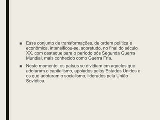 ■ Esse conjunto de transformações, de ordem política e
econômica, intensificou-se, sobretudo, no final do século
XX, com destaque para o período pós Segunda Guerra
Mundial, mais conhecido como Guerra Fria.
■ Neste momento, os países se dividiam em aqueles que
adotaram o capitalismo, apoiados pelos Estados Unidos e
os que adotaram o socialismo, liderados pela União
Soviética.
 