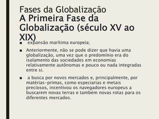 Fases da Globalização
A Primeira Fase da
Globalização (século XV ao
XIX)
■ expansão marítima europeia;
■ Anteriormente, não se pode dizer que havia uma
globalização, uma vez que o predomínio era do
isolamento das sociedades em economias
relativamente autônomas e pouco ou nada integradas
entre si.
■ a busca por novos mercados e, principalmente, por
matérias-primas, como especiarias e metais
preciosos, incentivou os navegadores europeus a
buscarem novas terras e também novas rotas para os
diferentes mercados.
 