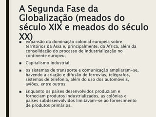 A Segunda Fase da
Globalização (meados do
século XIX e meados do século
XX)
■ expansão da dominação colonial europeia sobre
territórios da Ásia e, principalmente, da África, além da
consolidação do processo de industrialização no
continente europeu;
■ Capitalismo Industrial;
■ os sistemas de transporte e comunicação ampliaram-se,
havendo a criação e difusão de ferrovias, telégrafos,
sistemas de telefonia, além do uso dos automóveis,
aviões, entre outros.
■ Enquanto os países desenvolvidos produziam e
forneciam produtos industrializados, as colônias e
países subdesenvolvidos limitavam-se ao fornecimento
de produtos primários.
 