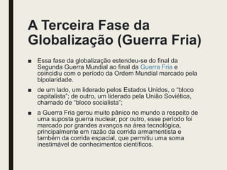 A Terceira Fase da
Globalização (Guerra Fria)
■ Essa fase da globalização estendeu-se do final da
Segunda Guerra Mundial ao final da Guerra Fria e
coincidiu com o período da Ordem Mundial marcado pela
bipolaridade.
■ de um lado, um liderado pelos Estados Unidos, o “bloco
capitalista”; de outro, um liderado pela União Soviética,
chamado de “bloco socialista”;
■ a Guerra Fria gerou muito pânico no mundo a respeito de
uma suposta guerra nuclear, por outro, esse período foi
marcado por grandes avanços na área tecnológica,
principalmente em razão da corrida armamentista e
também da corrida espacial, que permitiu uma soma
inestimável de conhecimentos científicos.
 