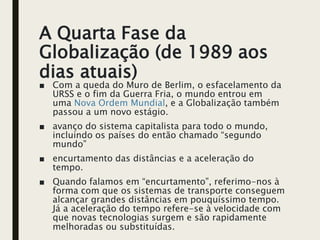 A Quarta Fase da
Globalização (de 1989 aos
dias atuais)
■ Com a queda do Muro de Berlim, o esfacelamento da
URSS e o fim da Guerra Fria, o mundo entrou em
uma Nova Ordem Mundial, e a Globalização também
passou a um novo estágio.
■ avanço do sistema capitalista para todo o mundo,
incluindo os países do então chamado “segundo
mundo”
■ encurtamento das distâncias e a aceleração do
tempo.
■ Quando falamos em “encurtamento”, referimo-nos à
forma com que os sistemas de transporte conseguem
alcançar grandes distâncias em pouquíssimo tempo.
Já a aceleração do tempo refere-se à velocidade com
que novas tecnologias surgem e são rapidamente
melhoradas ou substituídas.
 