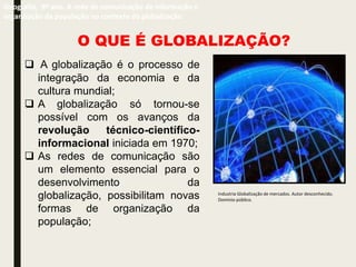 Geografia, 9º ano. A rede de comunicação de informação e
organização da população no contexto da globalização
O QUE É GLOBALIZAÇÃO?
 A globalização é o processo de
integração da economia e da
cultura mundial;
 A globalização só tornou-se
possível com os avanços da
revolução técnico-científico-
informacional iniciada em 1970;
 As redes de comunicação são
um elemento essencial para o
desenvolvimento da
globalização, possibilitam novas
formas de organização da
população;
Industria Globalização de mercados. Autor desconhecido.
Domínio público.
 