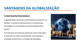 VANTAGENS DA GLOBALIZAÇÃO
Crescimento Económico
A globalização incentiva o crescimento económico, ao
facilitar o comércio internacional, o investimento
estrangeiro e a transferência de tecnologia entre
países.
Permite que as empresas alcancem novos mercados
e reduzam os custos de produção, estimulando a
atividade económica e a criação de empregos.
 