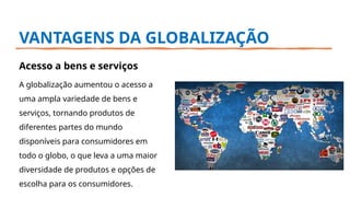 VANTAGENS DA GLOBALIZAÇÃO
Acesso a bens e serviços
A globalização aumentou o acesso a
uma ampla variedade de bens e
serviços, tornando produtos de
diferentes partes do mundo
disponíveis para consumidores em
todo o globo, o que leva a uma maior
diversidade de produtos e opções de
escolha para os consumidores.
 