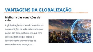VANTAGENS DA GLOBALIZAÇÃO
Melhoria das condições de
vida
A globalização tem levado a melhorias
nas condições de vida, sobretudo nos
países em desenvolvimento que têm
acesso a tecnologia, capital e
conhecimento provenientes de
economias mais avançadas.
 