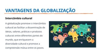 VANTAGENS DA GLOBALIZAÇÃO
Intercâmbio cultural
A globalização promove o intercâmbio
cultural ao facilitar a disseminação de
ideias, valores, práticas e produtos
culturais entre diferentes partes do
mundo, que enriquecem a
diversidade cultural e promove a
compreensão mútua entre os povos.
 