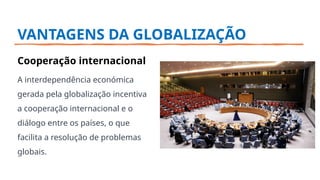 VANTAGENS DA GLOBALIZAÇÃO
Cooperação internacional
A interdependência económica
gerada pela globalização incentiva
a cooperação internacional e o
diálogo entre os países, o que
facilita a resolução de problemas
globais.
 