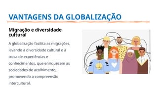 VANTAGENS DA GLOBALIZAÇÃO
Migração e diversidade
cultural
A globalização facilita as migrações,
levando à diversidade cultural e à
troca de experiências e
conhecimentos, que enriquecem as
sociedades de acolhimento,
promovendo a compreensão
intercultural.
 