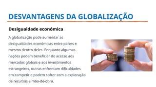 DESVANTAGENS DA GLOBALIZAÇÃO
Desigualdade económica
A globalização pode aumentar as
desigualdades económicas entre países e
mesmo dentro deles. Enquanto algumas
nações podem beneficiar do acesso aos
mercados globais e aos investimentos
estrangeiros, outras enfrentam dificuldades
em competir e podem sofrer com a exploração
de recursos e mão-de-obra.
 