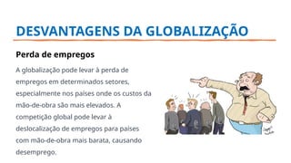 DESVANTAGENS DA GLOBALIZAÇÃO
Perda de empregos
A globalização pode levar à perda de
empregos em determinados setores,
especialmente nos países onde os custos da
mão-de-obra são mais elevados. A
competição global pode levar à
deslocalização de empregos para países
com mão-de-obra mais barata, causando
desemprego.
 