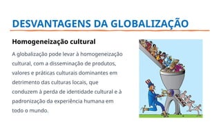 DESVANTAGENS DA GLOBALIZAÇÃO
Homogeneização cultural
A globalização pode levar à homogeneização
cultural, com a disseminação de produtos,
valores e práticas culturais dominantes em
detrimento das culturas locais, que
conduzem à perda de identidade cultural e à
padronização da experiência humana em
todo o mundo.
 