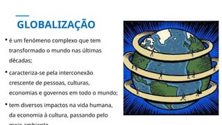 GLOBALIZAÇÃO
 é um fenómeno complexo que tem
transformado o mundo nas últimas
décadas;
 caracteriza-se pela interconexão
crescente de pessoas, culturas,
economias e governos em todo o mundo;
 tem diversos impactos na vida humana,
da economia à cultura, passando pelo
 