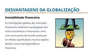 DESVANTAGENS DA GLOBALIZAÇÃO
Instabilidade financeira
As interligações globais dos mercados
financeiros aceleram a propagação das
crises económicas e financeiras. Uma
crise numa parte do mundo acaba por
ter efeitos significativos noutras regiões
devido a essa interdependência
financeira.
 