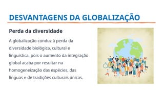 DESVANTAGENS DA GLOBALIZAÇÃO
Perda da diversidade
A globalização conduz à perda da
diversidade biológica, cultural e
linguística, pois o aumento da integração
global acaba por resultar na
homogeneização das espécies, das
línguas e de tradições culturais únicas.
 