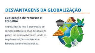 DESVANTAGENS DA GLOBALIZAÇÃO
Exploração de recursos e
trabalho
A globalização leva à exploração de
recursos naturais e mão-de-obra em
países em desenvolvimento, onde as
regulamentações ambientais e
laborais são menos rigorosas.
 