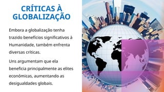 CRÍTICAS À
GLOBALIZAÇÃO
Embora a globalização tenha
trazido benefícios significativos à
Humanidade, também enfrenta
diversas críticas.
Uns argumentam que ela
beneficia principalmente as elites
económicas, aumentando as
desigualdades globais.
 