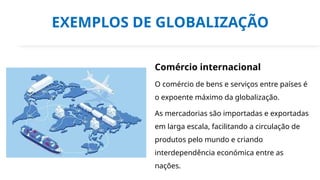 EXEMPLOS DE GLOBALIZAÇÃO
Comércio internacional
O comércio de bens e serviços entre países é
o expoente máximo da globalização.
As mercadorias são importadas e exportadas
em larga escala, facilitando a circulação de
produtos pelo mundo e criando
interdependência económica entre as
nações.
 