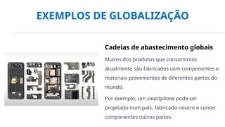 EXEMPLOS DE GLOBALIZAÇÃO
Cadeias de abastecimento globais
Muitos dos produtos que consumimos
atualmente são fabricados com componentes e
materiais provenientes de diferentes partes do
mundo.
Por exemplo, um smartphone pode ser
projetado num país, fabricado noutro e conter
componentes outros países.
 