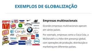 EXEMPLOS DE GLOBALIZAÇÃO
Empresas multinacionais
Grandes empresas multinacionais operam
em vários países.
Por exemplo, empresas como a Coca-Cola, a
McDonald's e a Nike têm presença global,
com operações de produção, distribuição e
marketing em diferentes países.
 