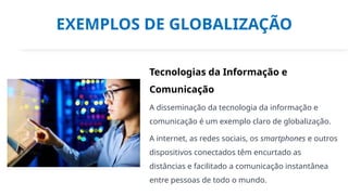 EXEMPLOS DE GLOBALIZAÇÃO
Tecnologias da Informação e
Comunicação
A disseminação da tecnologia da informação e
comunicação é um exemplo claro de globalização.
A internet, as redes sociais, os smartphones e outros
dispositivos conectados têm encurtado as
distâncias e facilitado a comunicação instantânea
entre pessoas de todo o mundo.
 