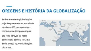ORIGENS E HISTÓRIA DA GLOBALIZAÇÃO
Embora o termo globalização
seja frequentemente associado
ao século XXI, as suas raízes
remontam a tempos antigos.
Era feita através de rotas
comerciais, como a Rota da
Seda, que já ligava civilizações
distantes.
 