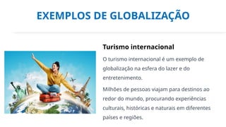 EXEMPLOS DE GLOBALIZAÇÃO
Turismo internacional
O turismo internacional é um exemplo de
globalização na esfera do lazer e do
entretenimento.
Milhões de pessoas viajam para destinos ao
redor do mundo, procurando experiências
culturais, históricas e naturais em diferentes
países e regiões.
 
