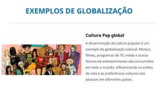 EXEMPLOS DE GLOBALIZAÇÃO
Cultura Pop global
A disseminação da cultura popular é um
exemplo de globalização cultural. Música,
filmes, programas de TV, moda e outras
formas de entretenimento são consumidos
em todo o mundo, influenciando os estilos
de vida e as preferências culturais das
pessoas em diferentes países.
 