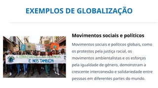 EXEMPLOS DE GLOBALIZAÇÃO
Movimentos sociais e políticos
Movimentos sociais e políticos globais, como
os protestos pela justiça racial, os
movimentos ambientalistas e os esforços
pela igualdade de género, demonstram a
crescente interconexão e solidariedade entre
pessoas em diferentes partes do mundo.
 