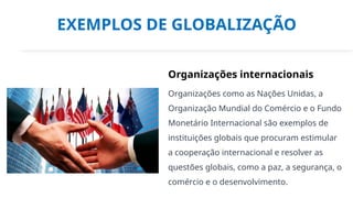 EXEMPLOS DE GLOBALIZAÇÃO
Organizações internacionais
Organizações como as Nações Unidas, a
Organização Mundial do Comércio e o Fundo
Monetário Internacional são exemplos de
instituições globais que procuram estimular
a cooperação internacional e resolver as
questões globais, como a paz, a segurança, o
comércio e o desenvolvimento.
 