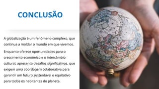 CONCLUSÃO
A globalização é um fenómeno complexo, que
continua a moldar o mundo em que vivemos.
Enquanto oferece oportunidades para o
crescimento económico e o intercâmbio
cultural, apresenta desafios significativos, que
exigem uma abordagem colaborativa para
garantir um futuro sustentável e equitativo
para todos os habitantes do planeta.
 